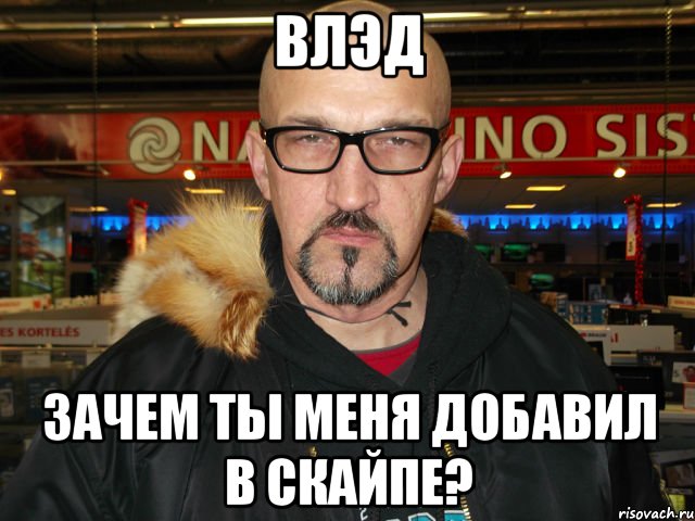 влэд зачем ты меня добавил в скайпе?