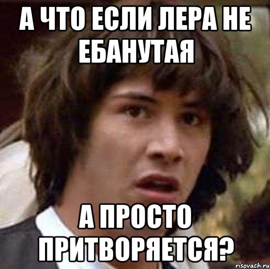 А ЧТО ЕСЛИ ЛЕРА НЕ ЕБАНУТАЯ А ПРОСТО ПРИТВОРЯЕТСЯ?, Мем А что если (Киану Ривз)