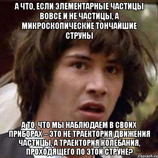 А что, если элементарные частицы вовсе и не частицы, а микроскопические тончайшие струны а то, что мы наблюдаем в своих приборах – это не траектория движения частицы, а траектория колебания, проходящего по этой струне?, Мем А что если (Киану Ривз)