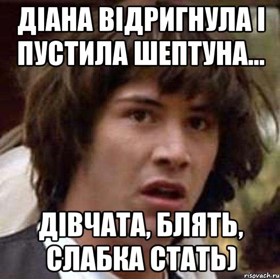 ДІАНА ВІДРИГНУЛА І ПУСТИЛА ШЕПТУНА... ДІВЧАТА, БЛЯТЬ, СЛАБКА СТАТЬ), Мем А что если (Киану Ривз)