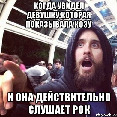 когда увидел девушку,которая показывала козу и она действительно слушает рок