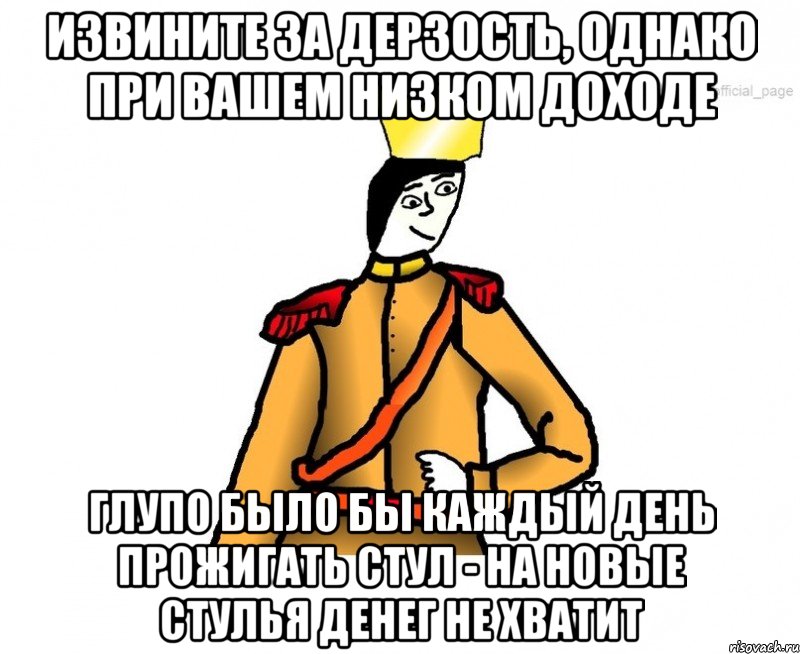 Извините за дерзость, однако при вашем низком доходе глупо было бы каждый день прожигать стул - на новые стулья денег не хватит