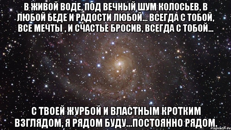 В живой воде, Под вечный шум колосьев, В любой беде И радости любой... Всегда с тобой, Все мечты , И счастье бросив, Всегда с тобой... С твоей журбой И властным кротким взглядом, Я рядом буду...Постоянно рядом., Мем  Космос (офигенно)