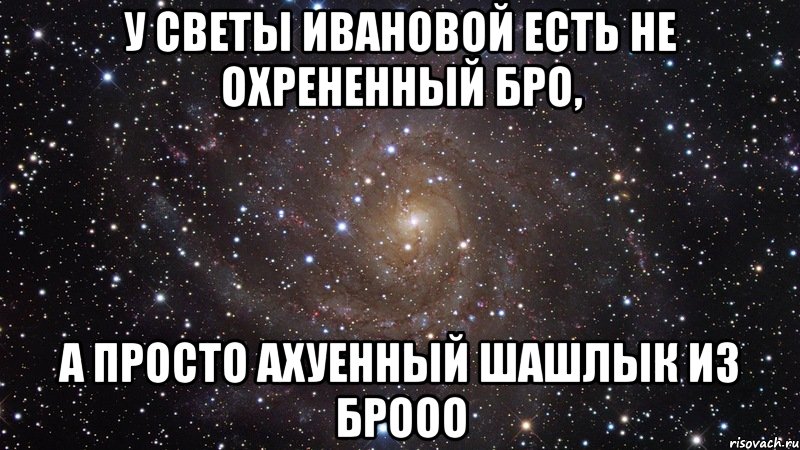 У СВЕТЫ ИВАНОВОЙ ЕСТЬ НЕ ОХРЕНЕННЫЙ БРО, А ПРОСТО АХУЕННЫЙ ШАШЛЫК ИЗ БРООО, Мем  Космос (офигенно)