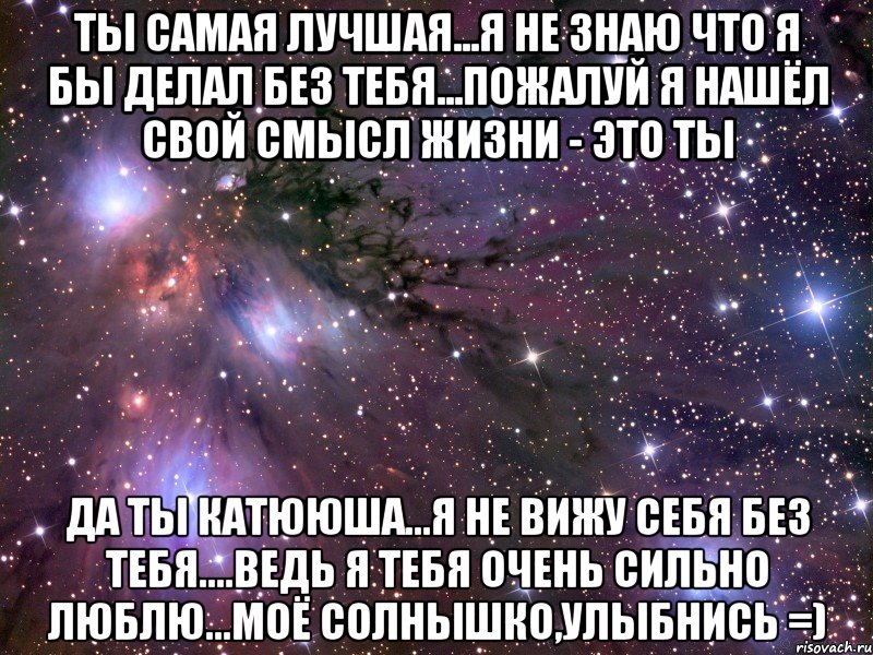 Ты Самая Лучшая...я не знаю что я бы делал без тебя...пожалуй я нашёл свой смысл жизни - Это Ты Да Ты Катююша...я не вижу себя без Тебя....ведь Я Тебя Очень Сильно Люблю...Моё Солнышко,Улыбнись =), Мем Космос