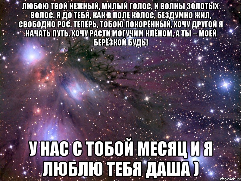 Любою твой нежный, милый голос, И волны золотых волос. Я до тебя, как в поле колос, Бездумно жил, свободно рос. Теперь, тобою покорённый, Хочу другой я начать путь. Хочу расти могучим клёном, А ты – моей берёзкой будь! у нас с тобой месяц и я люблю тебя Даша ), Мем Космос