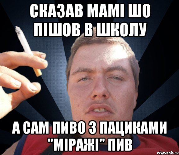 сказав мамі шо пішов в школу а сам пиво з пациками "міражі" пив