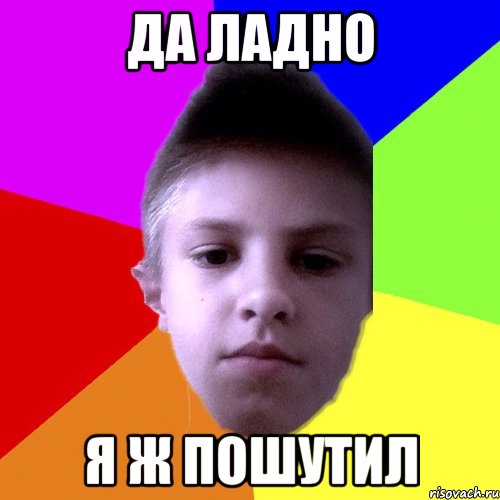 да ладно я ж пошутил