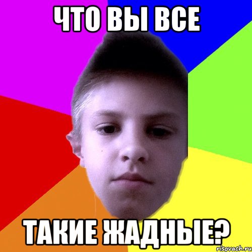 что вы все такие жадные?