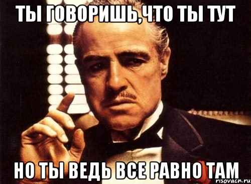 ты говоришь,что ты тут Но ты ведь все равно там