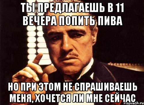 ты предлагаешь в 11 вечера попить пива но при этом не спрашиваешь меня, хочется ли мне сейчас
