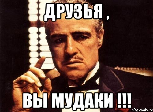 Друзья , Вы мудаки !!!