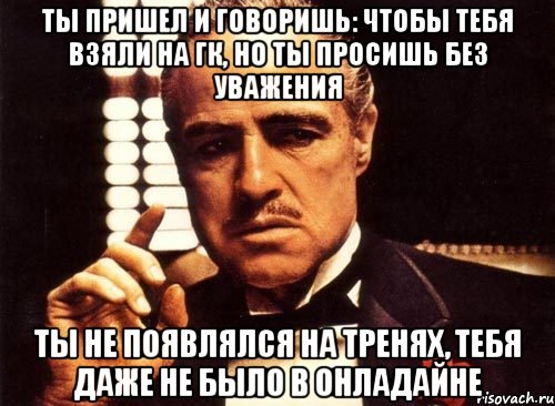 Ты пришел и говоришь: чтобы тебя взяли на ГК, но ты просишь без уважения ты не появлялся на тренях, тебя даже не было в онладайне, Мем крестный отец