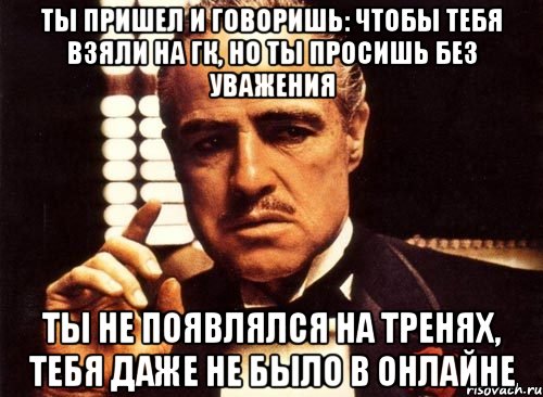 Ты пришел и говоришь: чтобы тебя взяли на ГК, но ты просишь без уважения ты не появлялся на тренях, тебя даже не было в онлайне