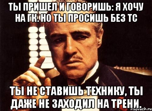 Ты пришел и говоришь: я хочу на ГК. Но ты просишь без ТС ты не ставишь технику, ты даже не заходил на трени., Мем крестный отец