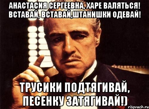 Анастасия Сергеевна, харе валяться! Вставай, вставай,штанишки одевай! Трусики подтягивай, песенку затягивай!), Мем крестный отец