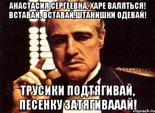 Анастасия Сергеевна, харе валяться! Вставай, вставай,штанишки одевай! Трусики подтягивай, песенку затягивааай!, Мем крестный отец
