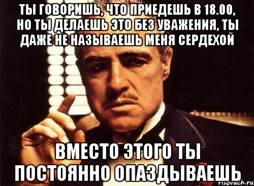 ты говоришь, что приедешь в 18.00, но ты делаешь это без уважения, ты даже не называешь меня сердехой вместо этого ты постоянно опаздываешь