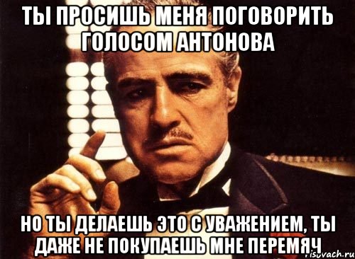 ты просишь меня поговорить голосом Антонова но ты делаешь это с уважением, ты даже не покупаешь мне перемяч, Мем крестный отец