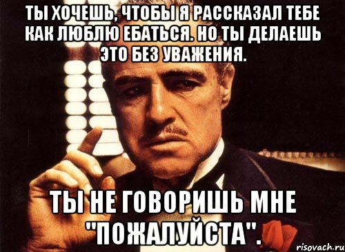 Ты хочешь, чтобы я рассказал тебе как люблю ебаться. Но ты делаешь это без уважения. Ты не говоришь мне "ПОЖАЛУЙСТА"., Мем крестный отец