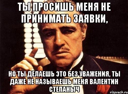 Ты просишь меня не принимать заявки, Но ты делаешь это без уважения, ты даже не называешь меня Валентин Степаныч