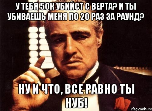 У тебя 50к убийст с верта? И ты убиваешь меня по 20 раз за раунд? Ну и что, все равно ты нуб!