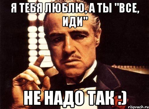 Я тебя люблю, а ты "все, иди" Не надо так :)