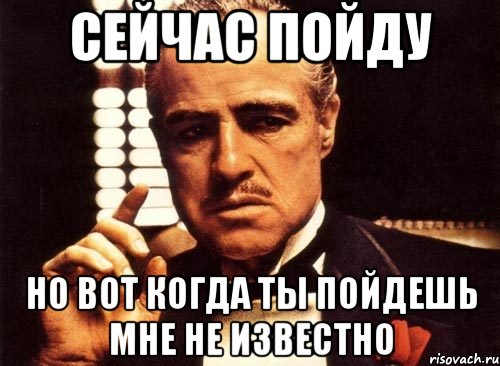 Сейчас пойду но вот когда ты пойдешь мне не известно