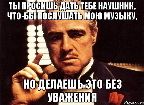 Ты просишь дать тебе наушник, что-бы послушать мою музыку, НО ДЕЛАЕШЬ ЭТО БЕЗ УВАЖЕНИЯ