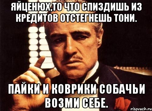 Яйценюх,то что спиздишь из кредитов отстегнешь тони. Пайки и коврики собачьи возми себе.