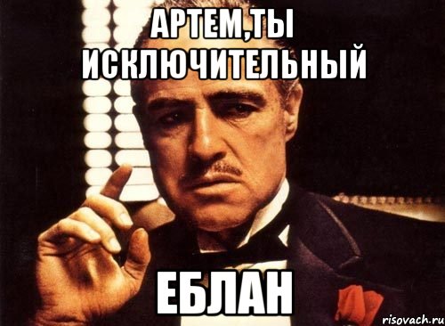 Артем,ты исключительный Еблан