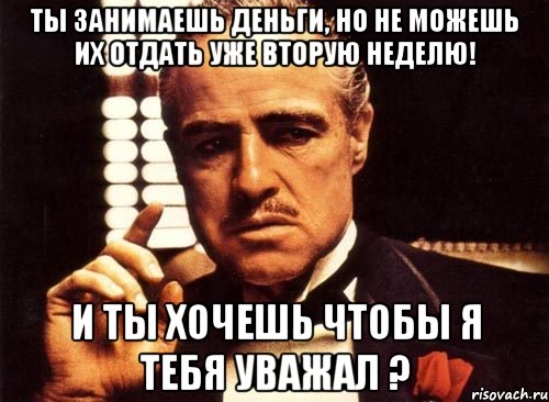 ты занимаешь деньги, но не можешь их отдать уже вторую неделю! и ты хочешь чтобы я тебя уважал ?