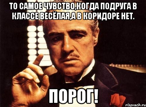 то самое чувство,когда подруга в классе весёлая,а в коридоре нет. ПОРОГ!