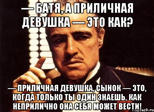 — Батя, а приличная девушка — это как? — Приличная девушка, сынок — это, когда только ты один знаешь, как неприлично она себя может вести!