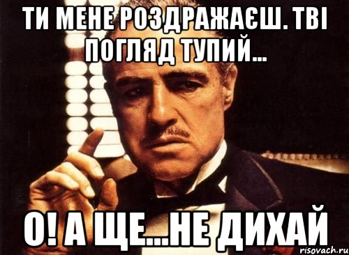 Ти мене роздражаєш. Тві погляд тупий... О! а ще...не дихай