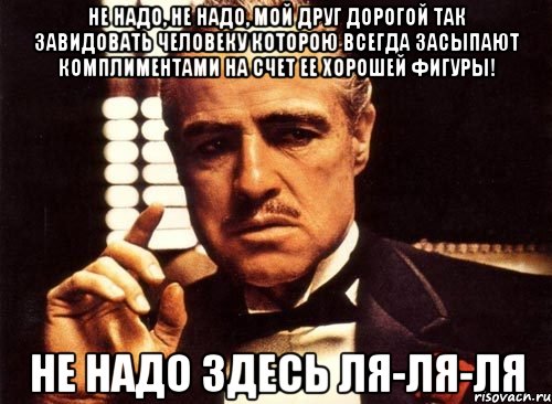 не надо, не надо, мой друг дорогой так завидовать человеку которою всегда засыпают комплиментами на счет ее хорошей фигуры! не надо здесь ля-ля-ля