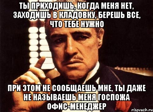 ты приходишь, когда меня нет, заходишь в кладовку, берешь все, что тебе нужно при этом не сообщаешь мне, ты даже не называешь меня Госпожа Офис-Менеджер, Мем крестный отец