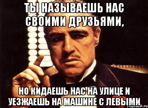 ты называешь нас своими друзьями, но кидаешь нас на улице и уезжаешь на машине с левыми, Мем крестный отец