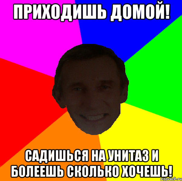 приходишь домой! садишься на унитаз и болеешь сколько хочешь!