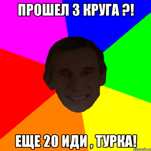 Прошел 3 круга ?! Еще 20 иди , Турка!