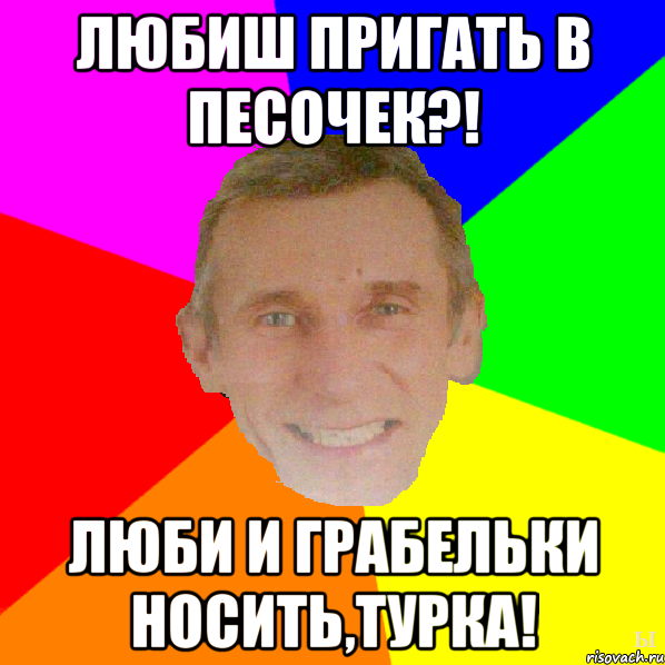 Любиш пригать в песочек?! Люби и грабельки носить,турка!