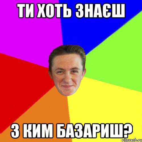 ТИ ХОТЬ ЗНАЄШ З КИМ БАЗАРИШ?