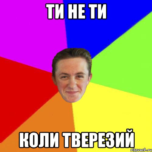 ТИ НЕ ТИ КОЛИ ТВЕРЕЗИЙ
