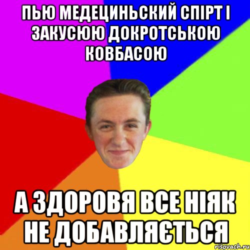 ПЬЮ МЕДЕЦИНЬСКИЙ СПІРТ І ЗАКУСЮЮ ДОКРОТСЬКОЮ КОВБАСОЮ А ЗДОРОВЯ ВСЕ НІЯК НЕ ДОБАВЛЯЄТЬСЯ