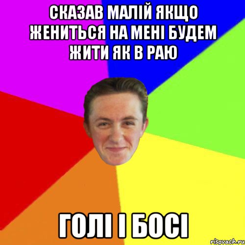 СКАЗАВ МАЛІЙ ЯКЩО ЖЕНИТЬСЯ НА МЕНІ БУДЕМ ЖИТИ ЯК В РАЮ ГОЛІ І БОСІ