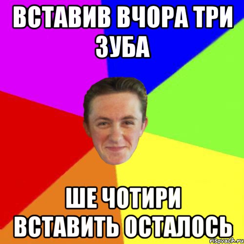 ВСТАВИВ ВЧОРА ТРИ ЗУБА ШЕ ЧОТИРИ ВСТАВИТЬ ОСТАЛОСЬ