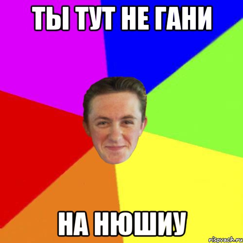 Ты тут не Гани На Нюшиу