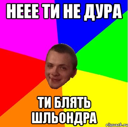 неее ти не дура ти БЛЯТЬ ШЛЬОНДРА