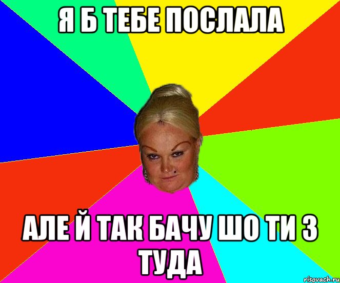 Я б тебе послала але й так бачу шо ти з туда