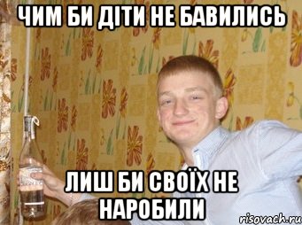ЧИМ БИ ДІТИ НЕ БАВИЛИСЬ ЛИШ БИ СВОЇХ НЕ НАРОБИЛИ